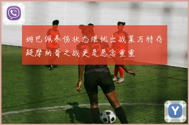 姆巴佩养伤状态堪忧出战莱万特存疑摩纳哥之战更是悬念重重